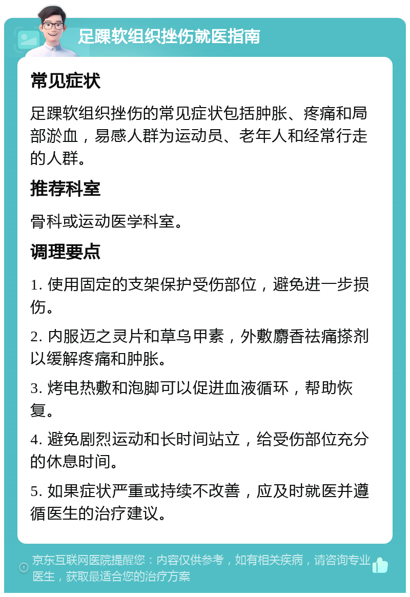 足踝软组织挫伤就医指南 常见症状 足踝软组织挫伤的常见症状包括肿胀、疼痛和局部淤血，易感人群为运动员、老年人和经常行走的人群。 推荐科室 骨科或运动医学科室。 调理要点 1. 使用固定的支架保护受伤部位，避免进一步损伤。 2. 内服迈之灵片和草乌甲素，外敷麝香祛痛搽剂以缓解疼痛和肿胀。 3. 烤电热敷和泡脚可以促进血液循环，帮助恢复。 4. 避免剧烈运动和长时间站立，给受伤部位充分的休息时间。 5. 如果症状严重或持续不改善，应及时就医并遵循医生的治疗建议。