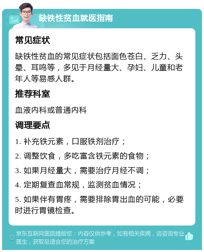 缺铁性贫血就医指南 常见症状 缺铁性贫血的常见症状包括面色苍白、乏力、头晕、耳鸣等，多见于月经量大、孕妇、儿童和老年人等易感人群。 推荐科室 血液内科或普通内科 调理要点 1. 补充铁元素，口服铁剂治疗； 2. 调整饮食，多吃富含铁元素的食物； 3. 如果月经量大，需要治疗月经不调； 4. 定期复查血常规，监测贫血情况； 5. 如果伴有胃疼，需要排除胃出血的可能，必要时进行胃镜检查。