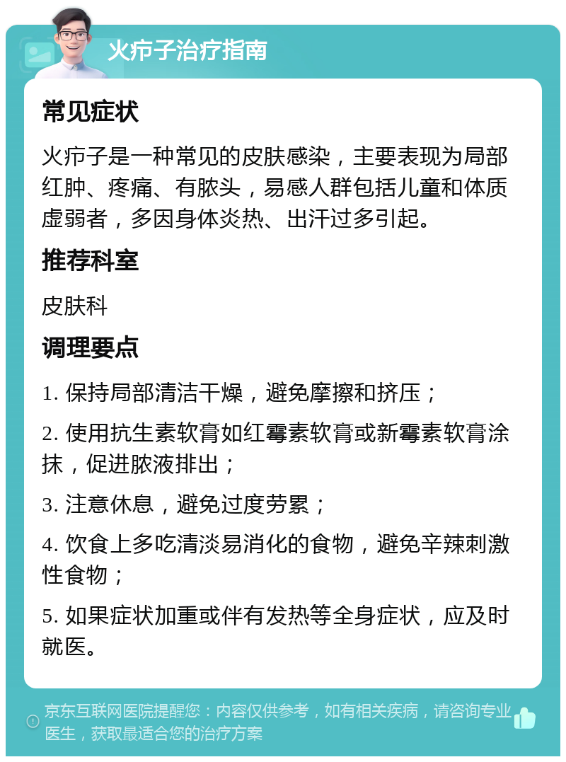 火疖子治疗指南 常见症状 火疖子是一种常见的皮肤感染，主要表现为局部红肿、疼痛、有脓头，易感人群包括儿童和体质虚弱者，多因身体炎热、出汗过多引起。 推荐科室 皮肤科 调理要点 1. 保持局部清洁干燥，避免摩擦和挤压； 2. 使用抗生素软膏如红霉素软膏或新霉素软膏涂抹，促进脓液排出； 3. 注意休息，避免过度劳累； 4. 饮食上多吃清淡易消化的食物，避免辛辣刺激性食物； 5. 如果症状加重或伴有发热等全身症状，应及时就医。