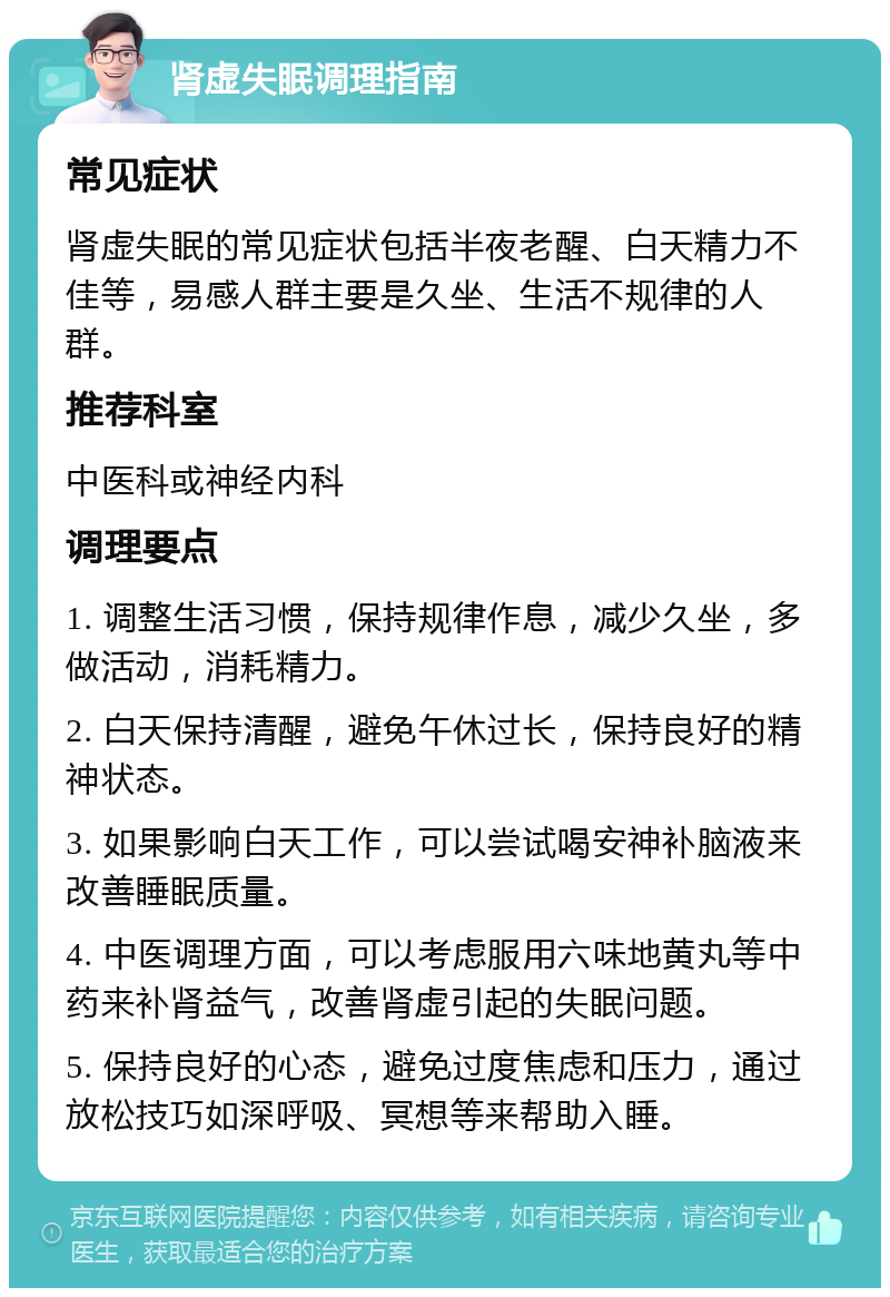 肾虚失眠调理指南 常见症状 肾虚失眠的常见症状包括半夜老醒、白天精力不佳等，易感人群主要是久坐、生活不规律的人群。 推荐科室 中医科或神经内科 调理要点 1. 调整生活习惯，保持规律作息，减少久坐，多做活动，消耗精力。 2. 白天保持清醒，避免午休过长，保持良好的精神状态。 3. 如果影响白天工作，可以尝试喝安神补脑液来改善睡眠质量。 4. 中医调理方面，可以考虑服用六味地黄丸等中药来补肾益气，改善肾虚引起的失眠问题。 5. 保持良好的心态，避免过度焦虑和压力，通过放松技巧如深呼吸、冥想等来帮助入睡。