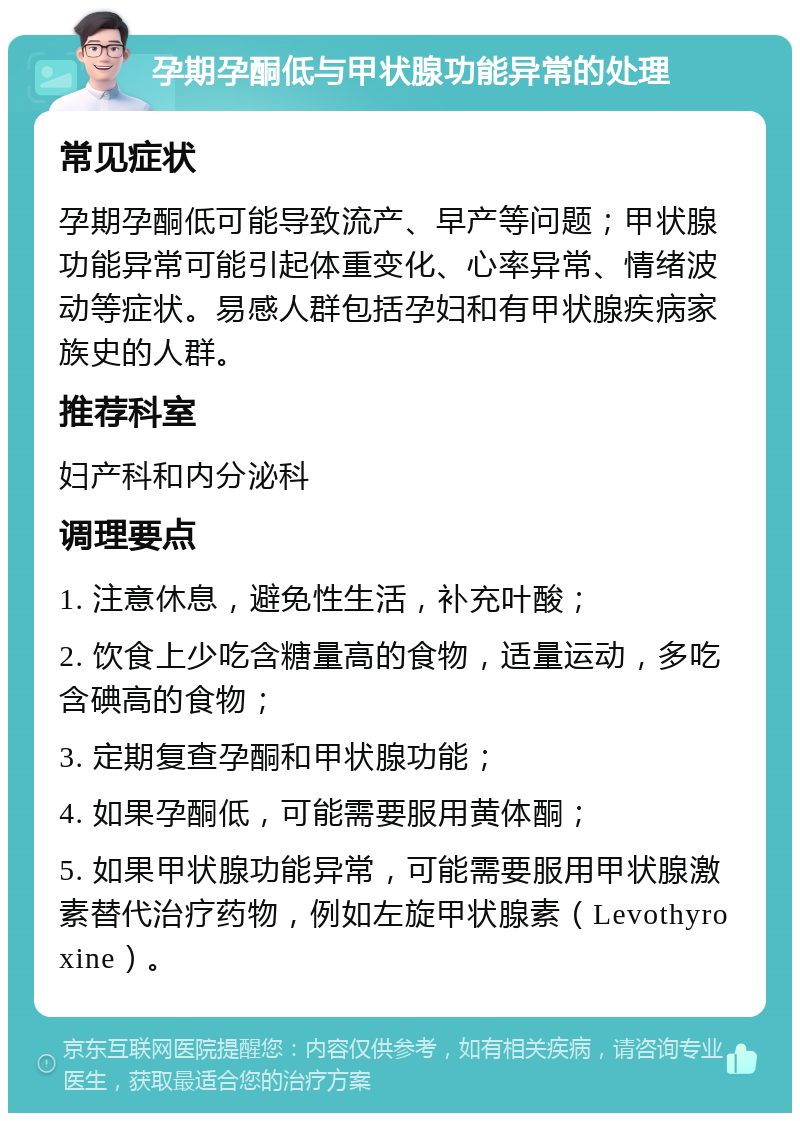 孕期孕酮低与甲状腺功能异常的处理 常见症状 孕期孕酮低可能导致流产、早产等问题；甲状腺功能异常可能引起体重变化、心率异常、情绪波动等症状。易感人群包括孕妇和有甲状腺疾病家族史的人群。 推荐科室 妇产科和内分泌科 调理要点 1. 注意休息，避免性生活，补充叶酸； 2. 饮食上少吃含糖量高的食物，适量运动，多吃含碘高的食物； 3. 定期复查孕酮和甲状腺功能； 4. 如果孕酮低，可能需要服用黄体酮； 5. 如果甲状腺功能异常，可能需要服用甲状腺激素替代治疗药物，例如左旋甲状腺素（Levothyroxine）。