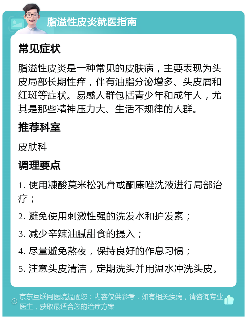 脂溢性皮炎就医指南 常见症状 脂溢性皮炎是一种常见的皮肤病，主要表现为头皮局部长期性痒，伴有油脂分泌增多、头皮屑和红斑等症状。易感人群包括青少年和成年人，尤其是那些精神压力大、生活不规律的人群。 推荐科室 皮肤科 调理要点 1. 使用糠酸莫米松乳膏或酮康唑洗液进行局部治疗； 2. 避免使用刺激性强的洗发水和护发素； 3. 减少辛辣油腻甜食的摄入； 4. 尽量避免熬夜，保持良好的作息习惯； 5. 注意头皮清洁，定期洗头并用温水冲洗头皮。