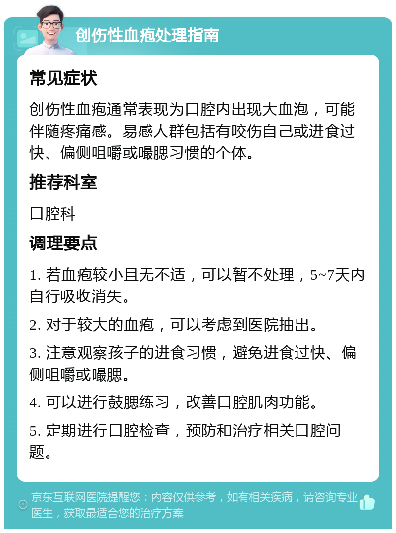 创伤性血疱处理指南 常见症状 创伤性血疱通常表现为口腔内出现大血泡，可能伴随疼痛感。易感人群包括有咬伤自己或进食过快、偏侧咀嚼或嘬腮习惯的个体。 推荐科室 口腔科 调理要点 1. 若血疱较小且无不适，可以暂不处理，5~7天内自行吸收消失。 2. 对于较大的血疱，可以考虑到医院抽出。 3. 注意观察孩子的进食习惯，避免进食过快、偏侧咀嚼或嘬腮。 4. 可以进行鼓腮练习，改善口腔肌肉功能。 5. 定期进行口腔检查，预防和治疗相关口腔问题。