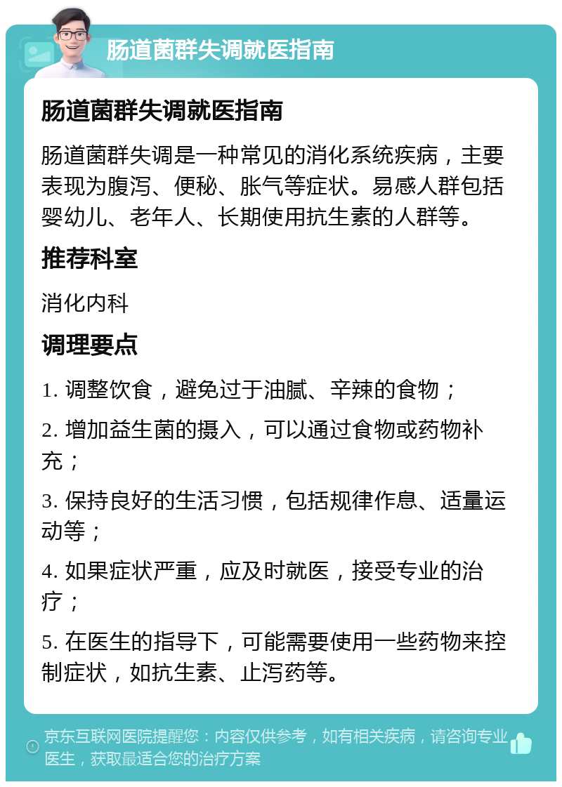 肠道菌群失调就医指南 肠道菌群失调就医指南 肠道菌群失调是一种常见的消化系统疾病，主要表现为腹泻、便秘、胀气等症状。易感人群包括婴幼儿、老年人、长期使用抗生素的人群等。 推荐科室 消化内科 调理要点 1. 调整饮食，避免过于油腻、辛辣的食物； 2. 增加益生菌的摄入，可以通过食物或药物补充； 3. 保持良好的生活习惯，包括规律作息、适量运动等； 4. 如果症状严重，应及时就医，接受专业的治疗； 5. 在医生的指导下，可能需要使用一些药物来控制症状，如抗生素、止泻药等。