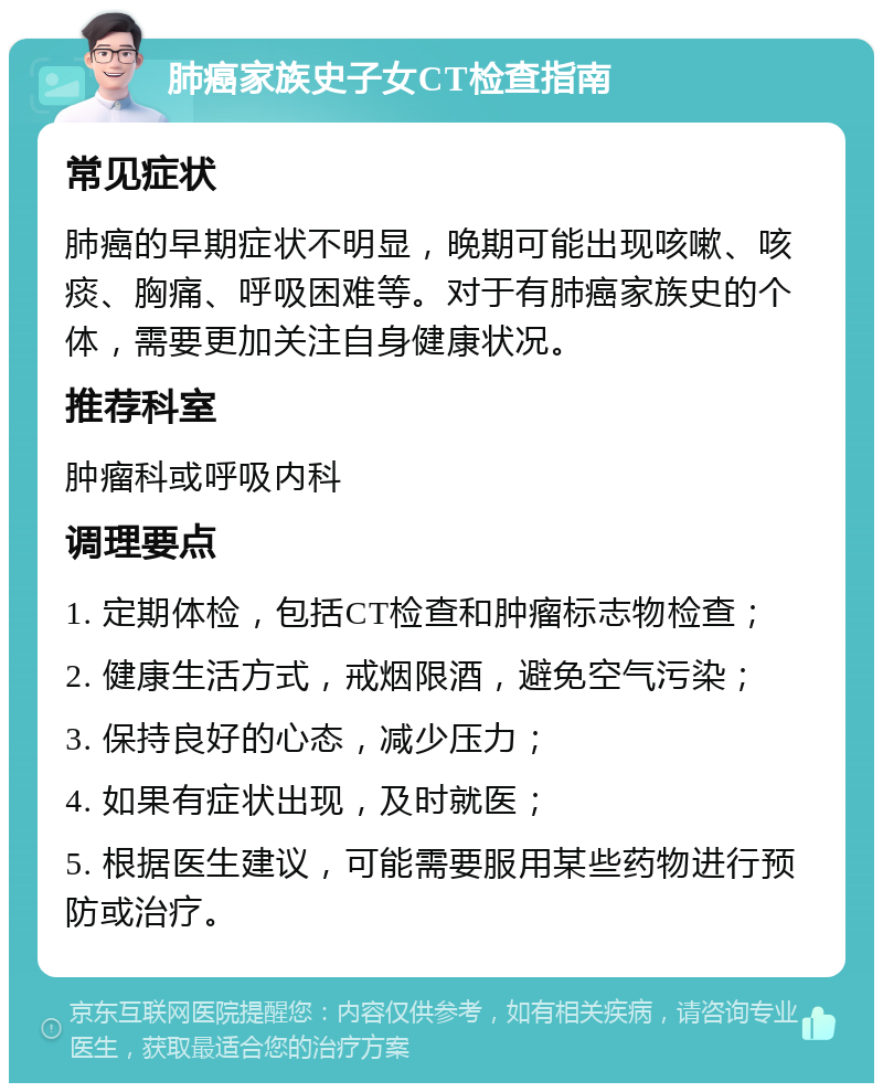 肺癌家族史子女CT检查指南 常见症状 肺癌的早期症状不明显，晚期可能出现咳嗽、咳痰、胸痛、呼吸困难等。对于有肺癌家族史的个体，需要更加关注自身健康状况。 推荐科室 肿瘤科或呼吸内科 调理要点 1. 定期体检，包括CT检查和肿瘤标志物检查； 2. 健康生活方式，戒烟限酒，避免空气污染； 3. 保持良好的心态，减少压力； 4. 如果有症状出现，及时就医； 5. 根据医生建议，可能需要服用某些药物进行预防或治疗。