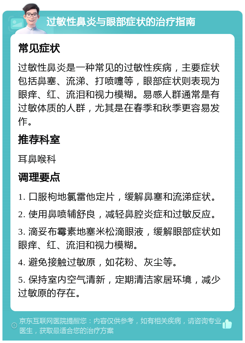 过敏性鼻炎与眼部症状的治疗指南 常见症状 过敏性鼻炎是一种常见的过敏性疾病，主要症状包括鼻塞、流涕、打喷嚏等，眼部症状则表现为眼痒、红、流泪和视力模糊。易感人群通常是有过敏体质的人群，尤其是在春季和秋季更容易发作。 推荐科室 耳鼻喉科 调理要点 1. 口服枸地氯雷他定片，缓解鼻塞和流涕症状。 2. 使用鼻喷辅舒良，减轻鼻腔炎症和过敏反应。 3. 滴妥布霉素地塞米松滴眼液，缓解眼部症状如眼痒、红、流泪和视力模糊。 4. 避免接触过敏原，如花粉、灰尘等。 5. 保持室内空气清新，定期清洁家居环境，减少过敏原的存在。