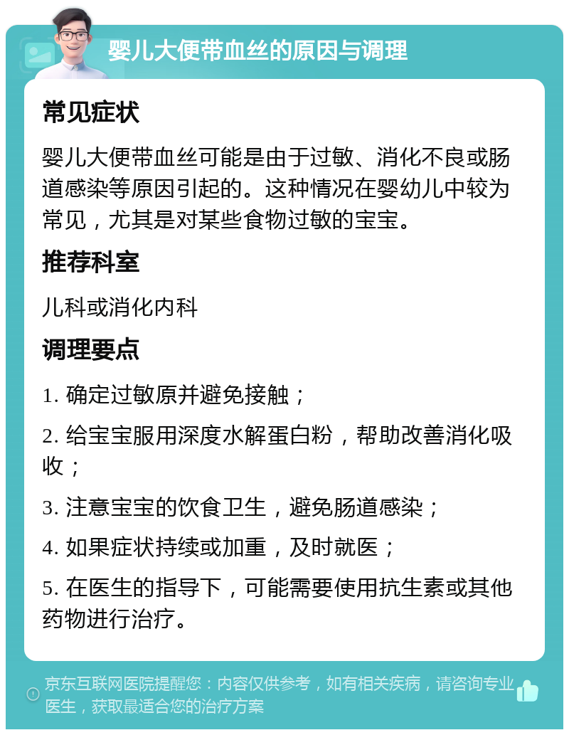 婴儿大便带血丝的原因与调理 常见症状 婴儿大便带血丝可能是由于过敏、消化不良或肠道感染等原因引起的。这种情况在婴幼儿中较为常见，尤其是对某些食物过敏的宝宝。 推荐科室 儿科或消化内科 调理要点 1. 确定过敏原并避免接触； 2. 给宝宝服用深度水解蛋白粉，帮助改善消化吸收； 3. 注意宝宝的饮食卫生，避免肠道感染； 4. 如果症状持续或加重，及时就医； 5. 在医生的指导下，可能需要使用抗生素或其他药物进行治疗。