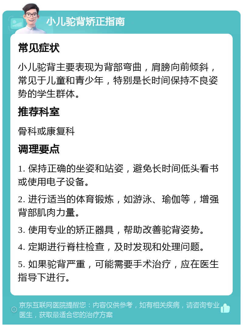 小儿驼背矫正指南 常见症状 小儿驼背主要表现为背部弯曲，肩膀向前倾斜，常见于儿童和青少年，特别是长时间保持不良姿势的学生群体。 推荐科室 骨科或康复科 调理要点 1. 保持正确的坐姿和站姿，避免长时间低头看书或使用电子设备。 2. 进行适当的体育锻炼，如游泳、瑜伽等，增强背部肌肉力量。 3. 使用专业的矫正器具，帮助改善驼背姿势。 4. 定期进行脊柱检查，及时发现和处理问题。 5. 如果驼背严重，可能需要手术治疗，应在医生指导下进行。