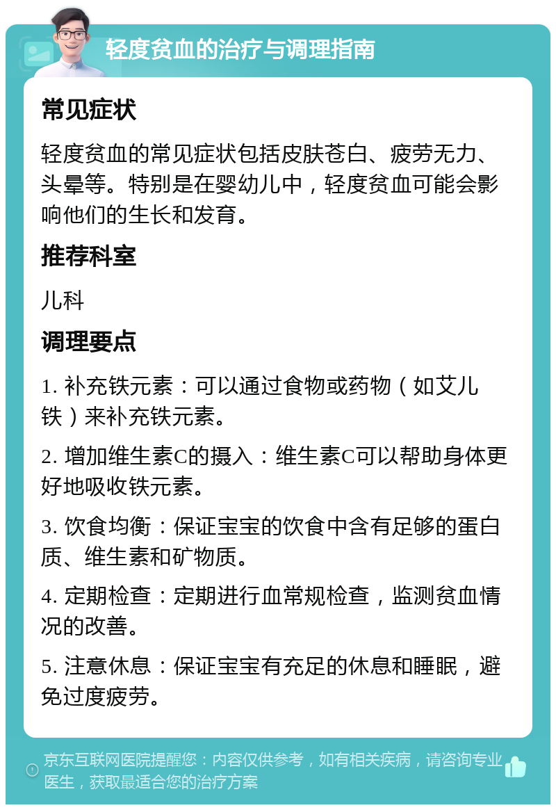 轻度贫血的治疗与调理指南 常见症状 轻度贫血的常见症状包括皮肤苍白、疲劳无力、头晕等。特别是在婴幼儿中，轻度贫血可能会影响他们的生长和发育。 推荐科室 儿科 调理要点 1. 补充铁元素：可以通过食物或药物（如艾儿铁）来补充铁元素。 2. 增加维生素C的摄入：维生素C可以帮助身体更好地吸收铁元素。 3. 饮食均衡：保证宝宝的饮食中含有足够的蛋白质、维生素和矿物质。 4. 定期检查：定期进行血常规检查，监测贫血情况的改善。 5. 注意休息：保证宝宝有充足的休息和睡眠，避免过度疲劳。