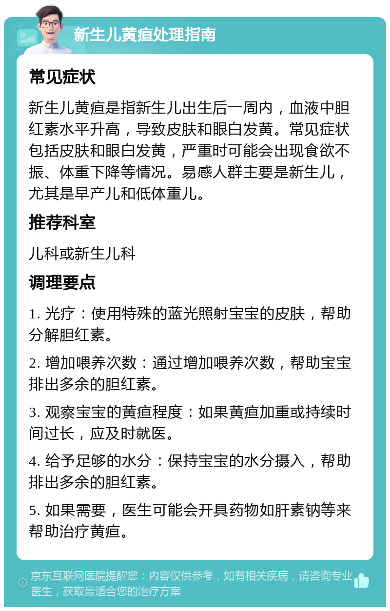 新生儿黄疸处理指南 常见症状 新生儿黄疸是指新生儿出生后一周内，血液中胆红素水平升高，导致皮肤和眼白发黄。常见症状包括皮肤和眼白发黄，严重时可能会出现食欲不振、体重下降等情况。易感人群主要是新生儿，尤其是早产儿和低体重儿。 推荐科室 儿科或新生儿科 调理要点 1. 光疗：使用特殊的蓝光照射宝宝的皮肤，帮助分解胆红素。 2. 增加喂养次数：通过增加喂养次数，帮助宝宝排出多余的胆红素。 3. 观察宝宝的黄疸程度：如果黄疸加重或持续时间过长，应及时就医。 4. 给予足够的水分：保持宝宝的水分摄入，帮助排出多余的胆红素。 5. 如果需要，医生可能会开具药物如肝素钠等来帮助治疗黄疸。