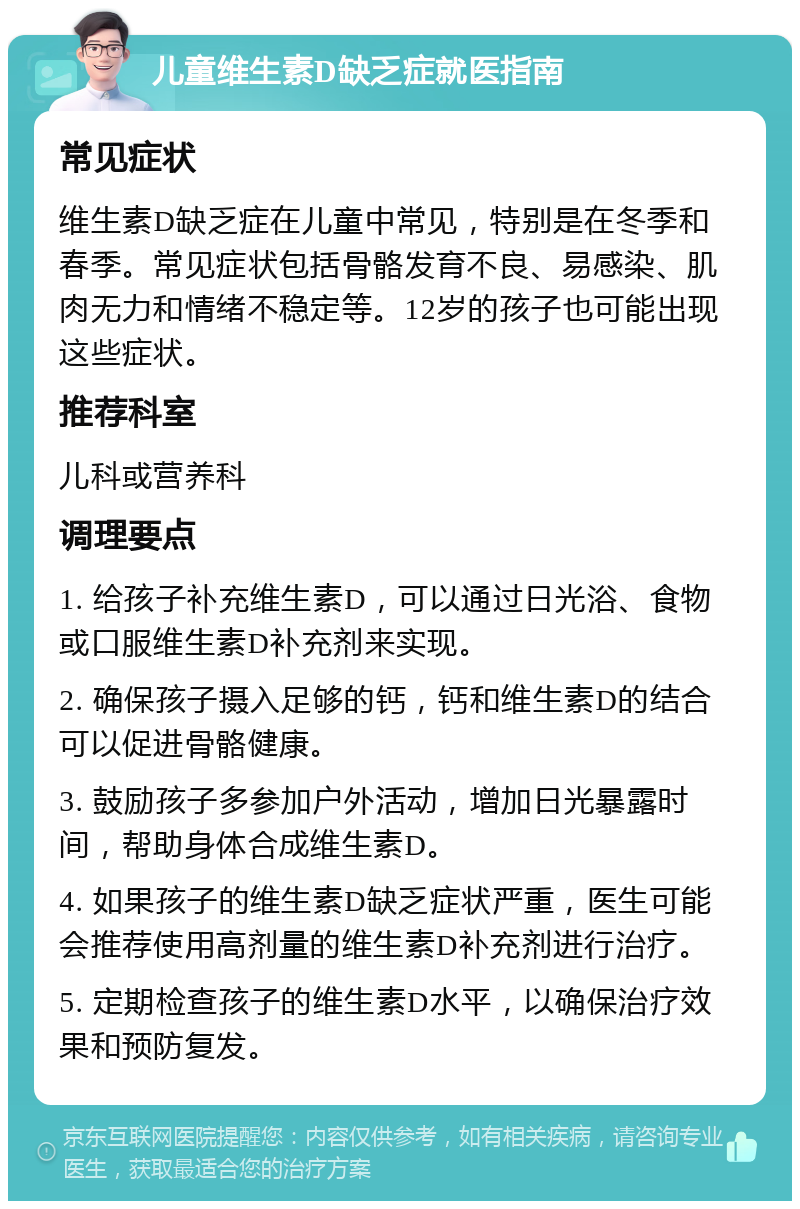 儿童维生素D缺乏症就医指南 常见症状 维生素D缺乏症在儿童中常见，特别是在冬季和春季。常见症状包括骨骼发育不良、易感染、肌肉无力和情绪不稳定等。12岁的孩子也可能出现这些症状。 推荐科室 儿科或营养科 调理要点 1. 给孩子补充维生素D，可以通过日光浴、食物或口服维生素D补充剂来实现。 2. 确保孩子摄入足够的钙，钙和维生素D的结合可以促进骨骼健康。 3. 鼓励孩子多参加户外活动，增加日光暴露时间，帮助身体合成维生素D。 4. 如果孩子的维生素D缺乏症状严重，医生可能会推荐使用高剂量的维生素D补充剂进行治疗。 5. 定期检查孩子的维生素D水平，以确保治疗效果和预防复发。