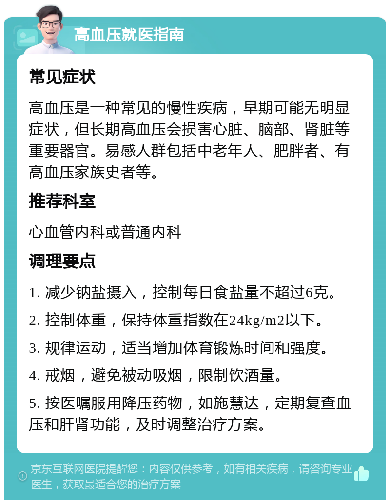 高血压就医指南 常见症状 高血压是一种常见的慢性疾病，早期可能无明显症状，但长期高血压会损害心脏、脑部、肾脏等重要器官。易感人群包括中老年人、肥胖者、有高血压家族史者等。 推荐科室 心血管内科或普通内科 调理要点 1. 减少钠盐摄入，控制每日食盐量不超过6克。 2. 控制体重，保持体重指数在24kg/m2以下。 3. 规律运动，适当增加体育锻炼时间和强度。 4. 戒烟，避免被动吸烟，限制饮酒量。 5. 按医嘱服用降压药物，如施慧达，定期复查血压和肝肾功能，及时调整治疗方案。