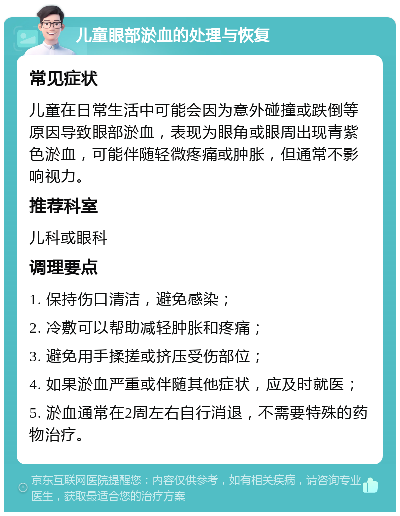 儿童眼部淤血的处理与恢复 常见症状 儿童在日常生活中可能会因为意外碰撞或跌倒等原因导致眼部淤血，表现为眼角或眼周出现青紫色淤血，可能伴随轻微疼痛或肿胀，但通常不影响视力。 推荐科室 儿科或眼科 调理要点 1. 保持伤口清洁，避免感染； 2. 冷敷可以帮助减轻肿胀和疼痛； 3. 避免用手揉搓或挤压受伤部位； 4. 如果淤血严重或伴随其他症状，应及时就医； 5. 淤血通常在2周左右自行消退，不需要特殊的药物治疗。