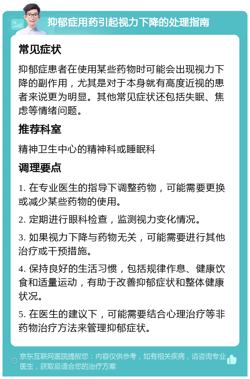 抑郁症用药引起视力下降的处理指南 常见症状 抑郁症患者在使用某些药物时可能会出现视力下降的副作用，尤其是对于本身就有高度近视的患者来说更为明显。其他常见症状还包括失眠、焦虑等情绪问题。 推荐科室 精神卫生中心的精神科或睡眠科 调理要点 1. 在专业医生的指导下调整药物，可能需要更换或减少某些药物的使用。 2. 定期进行眼科检查，监测视力变化情况。 3. 如果视力下降与药物无关，可能需要进行其他治疗或干预措施。 4. 保持良好的生活习惯，包括规律作息、健康饮食和适量运动，有助于改善抑郁症状和整体健康状况。 5. 在医生的建议下，可能需要结合心理治疗等非药物治疗方法来管理抑郁症状。