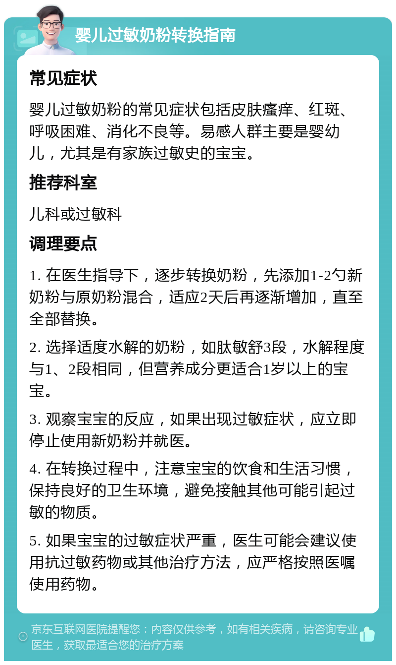 婴儿过敏奶粉转换指南 常见症状 婴儿过敏奶粉的常见症状包括皮肤瘙痒、红斑、呼吸困难、消化不良等。易感人群主要是婴幼儿，尤其是有家族过敏史的宝宝。 推荐科室 儿科或过敏科 调理要点 1. 在医生指导下，逐步转换奶粉，先添加1-2勺新奶粉与原奶粉混合，适应2天后再逐渐增加，直至全部替换。 2. 选择适度水解的奶粉，如肽敏舒3段，水解程度与1、2段相同，但营养成分更适合1岁以上的宝宝。 3. 观察宝宝的反应，如果出现过敏症状，应立即停止使用新奶粉并就医。 4. 在转换过程中，注意宝宝的饮食和生活习惯，保持良好的卫生环境，避免接触其他可能引起过敏的物质。 5. 如果宝宝的过敏症状严重，医生可能会建议使用抗过敏药物或其他治疗方法，应严格按照医嘱使用药物。