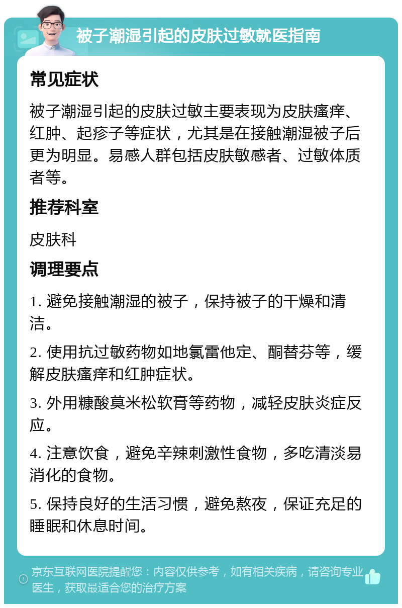 被子潮湿引起的皮肤过敏就医指南 常见症状 被子潮湿引起的皮肤过敏主要表现为皮肤瘙痒、红肿、起疹子等症状，尤其是在接触潮湿被子后更为明显。易感人群包括皮肤敏感者、过敏体质者等。 推荐科室 皮肤科 调理要点 1. 避免接触潮湿的被子，保持被子的干燥和清洁。 2. 使用抗过敏药物如地氯雷他定、酮替芬等，缓解皮肤瘙痒和红肿症状。 3. 外用糠酸莫米松软膏等药物，减轻皮肤炎症反应。 4. 注意饮食，避免辛辣刺激性食物，多吃清淡易消化的食物。 5. 保持良好的生活习惯，避免熬夜，保证充足的睡眠和休息时间。