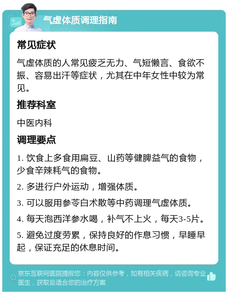 气虚体质调理指南 常见症状 气虚体质的人常见疲乏无力、气短懒言、食欲不振、容易出汗等症状，尤其在中年女性中较为常见。 推荐科室 中医内科 调理要点 1. 饮食上多食用扁豆、山药等健脾益气的食物，少食辛辣耗气的食物。 2. 多进行户外运动，增强体质。 3. 可以服用参苓白术散等中药调理气虚体质。 4. 每天泡西洋参水喝，补气不上火，每天3-5片。 5. 避免过度劳累，保持良好的作息习惯，早睡早起，保证充足的休息时间。