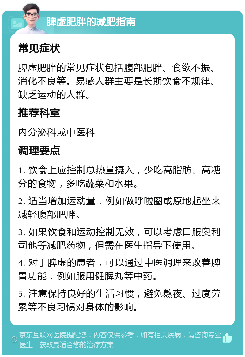 脾虚肥胖的减肥指南 常见症状 脾虚肥胖的常见症状包括腹部肥胖、食欲不振、消化不良等。易感人群主要是长期饮食不规律、缺乏运动的人群。 推荐科室 内分泌科或中医科 调理要点 1. 饮食上应控制总热量摄入，少吃高脂肪、高糖分的食物，多吃蔬菜和水果。 2. 适当增加运动量，例如做呼啦圈或原地起坐来减轻腹部肥胖。 3. 如果饮食和运动控制无效，可以考虑口服奥利司他等减肥药物，但需在医生指导下使用。 4. 对于脾虚的患者，可以通过中医调理来改善脾胃功能，例如服用健脾丸等中药。 5. 注意保持良好的生活习惯，避免熬夜、过度劳累等不良习惯对身体的影响。