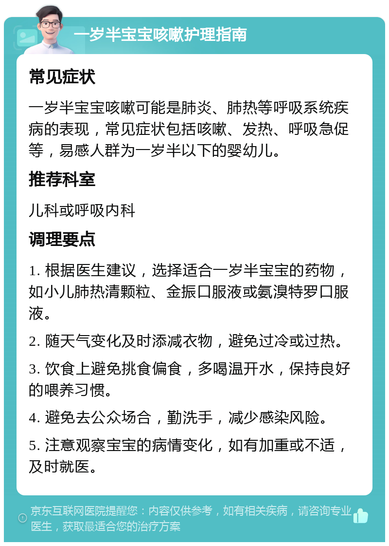 一岁半宝宝咳嗽护理指南 常见症状 一岁半宝宝咳嗽可能是肺炎、肺热等呼吸系统疾病的表现，常见症状包括咳嗽、发热、呼吸急促等，易感人群为一岁半以下的婴幼儿。 推荐科室 儿科或呼吸内科 调理要点 1. 根据医生建议，选择适合一岁半宝宝的药物，如小儿肺热清颗粒、金振口服液或氨溴特罗口服液。 2. 随天气变化及时添减衣物，避免过冷或过热。 3. 饮食上避免挑食偏食，多喝温开水，保持良好的喂养习惯。 4. 避免去公众场合，勤洗手，减少感染风险。 5. 注意观察宝宝的病情变化，如有加重或不适，及时就医。