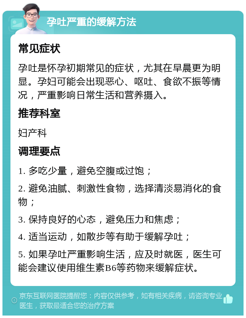 孕吐严重的缓解方法 常见症状 孕吐是怀孕初期常见的症状，尤其在早晨更为明显。孕妇可能会出现恶心、呕吐、食欲不振等情况，严重影响日常生活和营养摄入。 推荐科室 妇产科 调理要点 1. 多吃少量，避免空腹或过饱； 2. 避免油腻、刺激性食物，选择清淡易消化的食物； 3. 保持良好的心态，避免压力和焦虑； 4. 适当运动，如散步等有助于缓解孕吐； 5. 如果孕吐严重影响生活，应及时就医，医生可能会建议使用维生素B6等药物来缓解症状。