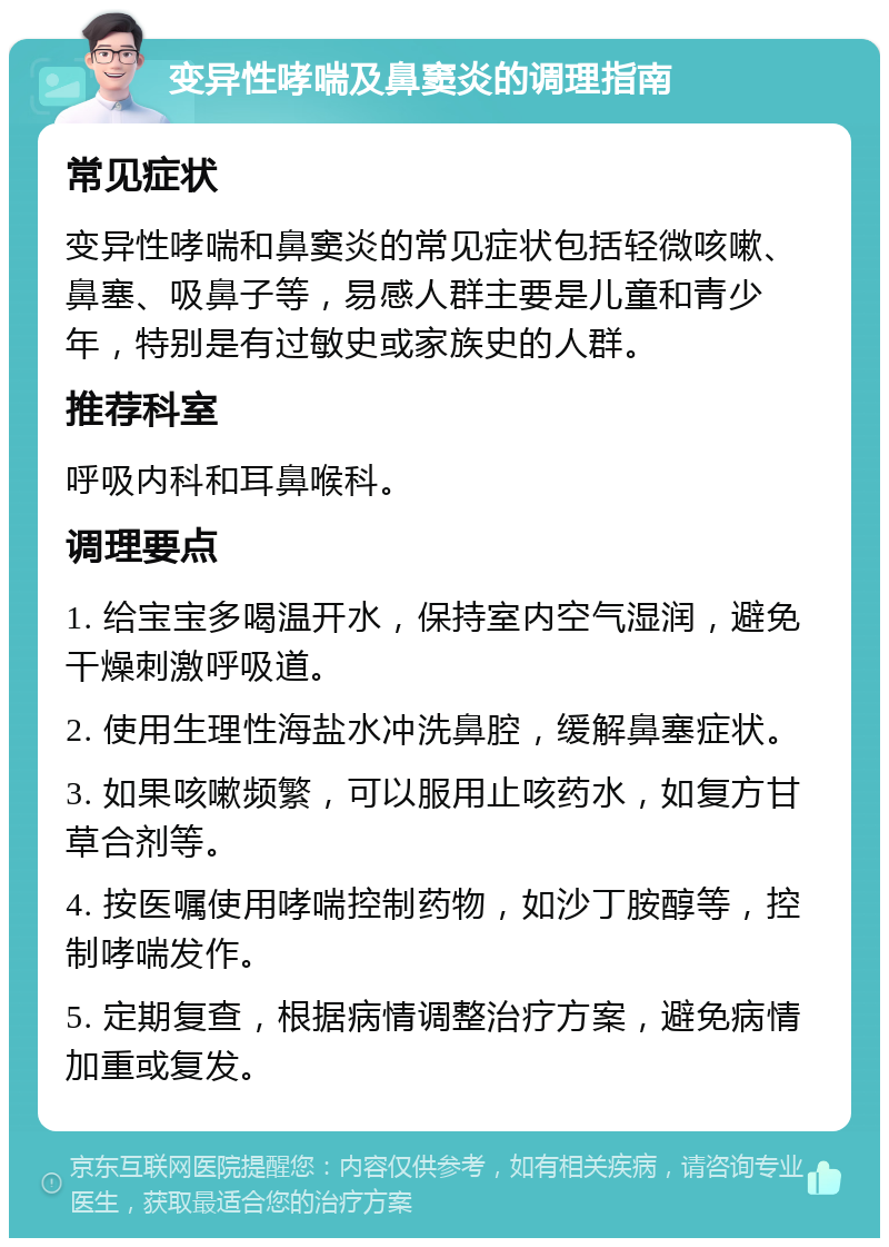 变异性哮喘及鼻窦炎的调理指南 常见症状 变异性哮喘和鼻窦炎的常见症状包括轻微咳嗽、鼻塞、吸鼻子等，易感人群主要是儿童和青少年，特别是有过敏史或家族史的人群。 推荐科室 呼吸内科和耳鼻喉科。 调理要点 1. 给宝宝多喝温开水，保持室内空气湿润，避免干燥刺激呼吸道。 2. 使用生理性海盐水冲洗鼻腔，缓解鼻塞症状。 3. 如果咳嗽频繁，可以服用止咳药水，如复方甘草合剂等。 4. 按医嘱使用哮喘控制药物，如沙丁胺醇等，控制哮喘发作。 5. 定期复查，根据病情调整治疗方案，避免病情加重或复发。