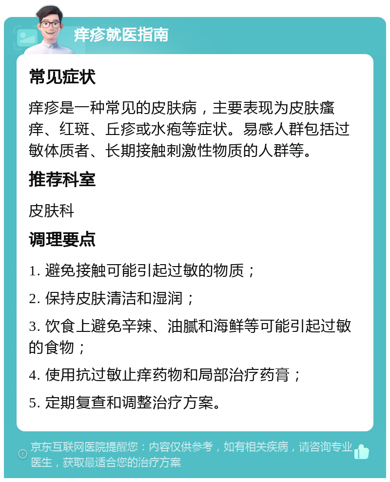 痒疹就医指南 常见症状 痒疹是一种常见的皮肤病，主要表现为皮肤瘙痒、红斑、丘疹或水疱等症状。易感人群包括过敏体质者、长期接触刺激性物质的人群等。 推荐科室 皮肤科 调理要点 1. 避免接触可能引起过敏的物质； 2. 保持皮肤清洁和湿润； 3. 饮食上避免辛辣、油腻和海鲜等可能引起过敏的食物； 4. 使用抗过敏止痒药物和局部治疗药膏； 5. 定期复查和调整治疗方案。