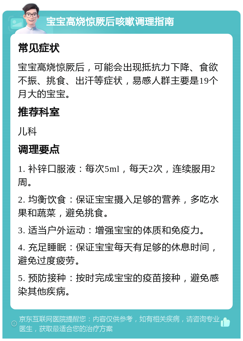 宝宝高烧惊厥后咳嗽调理指南 常见症状 宝宝高烧惊厥后，可能会出现抵抗力下降、食欲不振、挑食、出汗等症状，易感人群主要是19个月大的宝宝。 推荐科室 儿科 调理要点 1. 补锌口服液：每次5ml，每天2次，连续服用2周。 2. 均衡饮食：保证宝宝摄入足够的营养，多吃水果和蔬菜，避免挑食。 3. 适当户外运动：增强宝宝的体质和免疫力。 4. 充足睡眠：保证宝宝每天有足够的休息时间，避免过度疲劳。 5. 预防接种：按时完成宝宝的疫苗接种，避免感染其他疾病。