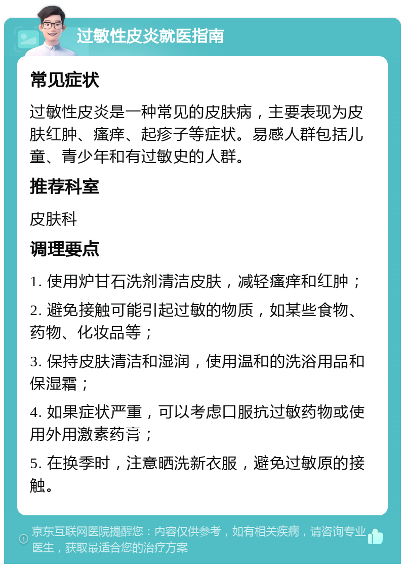 过敏性皮炎就医指南 常见症状 过敏性皮炎是一种常见的皮肤病，主要表现为皮肤红肿、瘙痒、起疹子等症状。易感人群包括儿童、青少年和有过敏史的人群。 推荐科室 皮肤科 调理要点 1. 使用炉甘石洗剂清洁皮肤，减轻瘙痒和红肿； 2. 避免接触可能引起过敏的物质，如某些食物、药物、化妆品等； 3. 保持皮肤清洁和湿润，使用温和的洗浴用品和保湿霜； 4. 如果症状严重，可以考虑口服抗过敏药物或使用外用激素药膏； 5. 在换季时，注意晒洗新衣服，避免过敏原的接触。