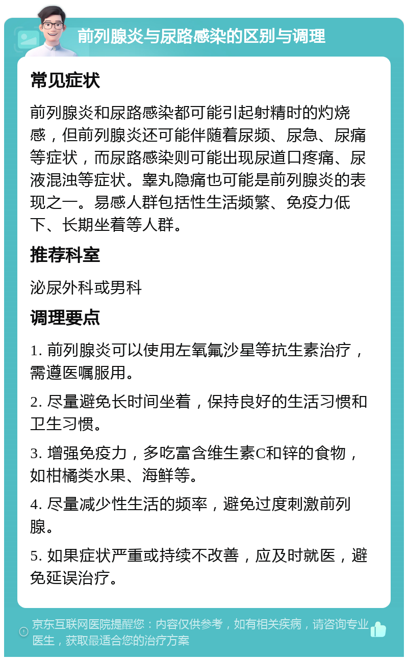 前列腺炎与尿路感染的区别与调理 常见症状 前列腺炎和尿路感染都可能引起射精时的灼烧感，但前列腺炎还可能伴随着尿频、尿急、尿痛等症状，而尿路感染则可能出现尿道口疼痛、尿液混浊等症状。睾丸隐痛也可能是前列腺炎的表现之一。易感人群包括性生活频繁、免疫力低下、长期坐着等人群。 推荐科室 泌尿外科或男科 调理要点 1. 前列腺炎可以使用左氧氟沙星等抗生素治疗，需遵医嘱服用。 2. 尽量避免长时间坐着，保持良好的生活习惯和卫生习惯。 3. 增强免疫力，多吃富含维生素C和锌的食物，如柑橘类水果、海鲜等。 4. 尽量减少性生活的频率，避免过度刺激前列腺。 5. 如果症状严重或持续不改善，应及时就医，避免延误治疗。