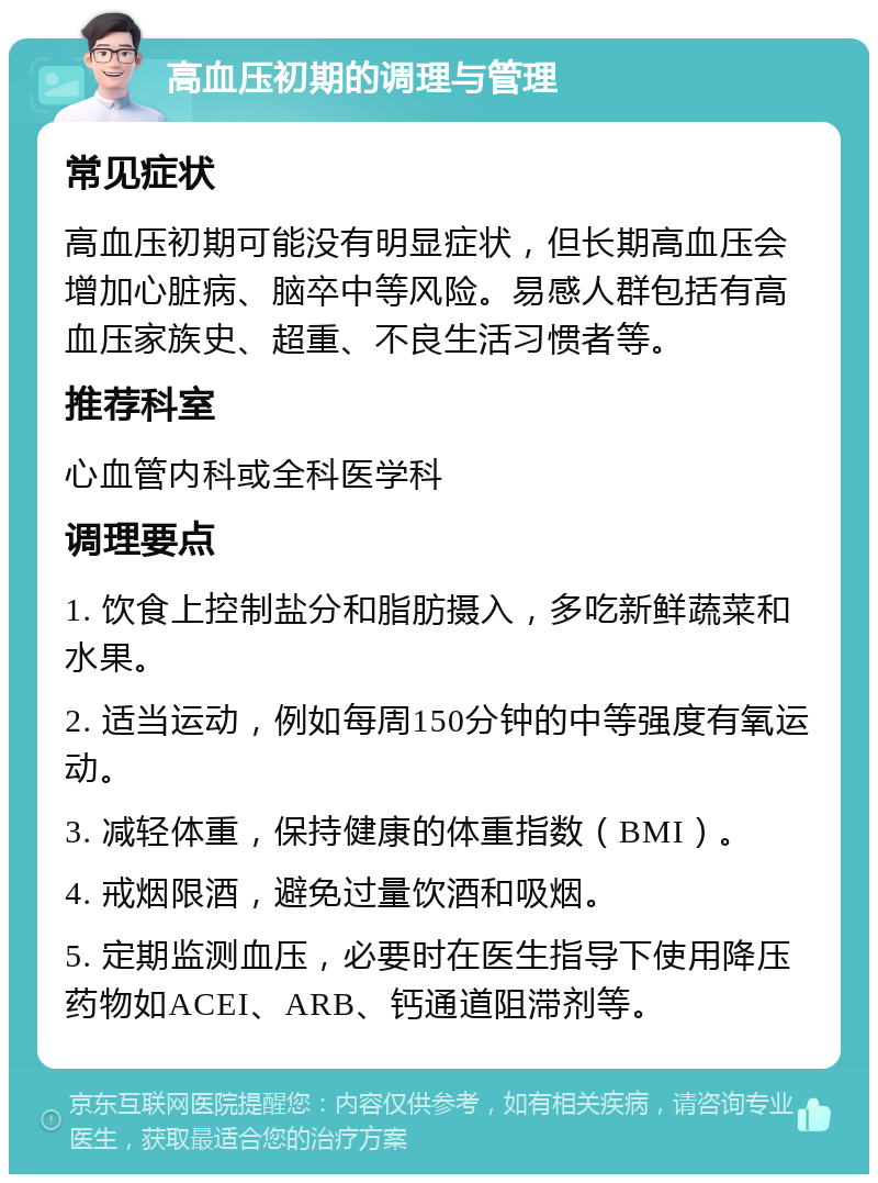 高血压初期的调理与管理 常见症状 高血压初期可能没有明显症状，但长期高血压会增加心脏病、脑卒中等风险。易感人群包括有高血压家族史、超重、不良生活习惯者等。 推荐科室 心血管内科或全科医学科 调理要点 1. 饮食上控制盐分和脂肪摄入，多吃新鲜蔬菜和水果。 2. 适当运动，例如每周150分钟的中等强度有氧运动。 3. 减轻体重，保持健康的体重指数（BMI）。 4. 戒烟限酒，避免过量饮酒和吸烟。 5. 定期监测血压，必要时在医生指导下使用降压药物如ACEI、ARB、钙通道阻滞剂等。