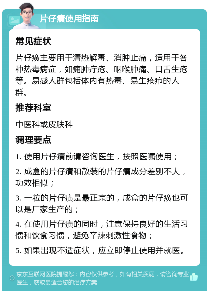 片仔癀使用指南 常见症状 片仔癀主要用于清热解毒、消肿止痛，适用于各种热毒病症，如痈肿疔疮、咽喉肿痛、口舌生疮等。易感人群包括体内有热毒、易生疮疖的人群。 推荐科室 中医科或皮肤科 调理要点 1. 使用片仔癀前请咨询医生，按照医嘱使用； 2. 成盒的片仔癀和散装的片仔癀成分差别不大，功效相似； 3. 一粒的片仔癀是最正宗的，成盒的片仔癀也可以是厂家生产的； 4. 在使用片仔癀的同时，注意保持良好的生活习惯和饮食习惯，避免辛辣刺激性食物； 5. 如果出现不适症状，应立即停止使用并就医。