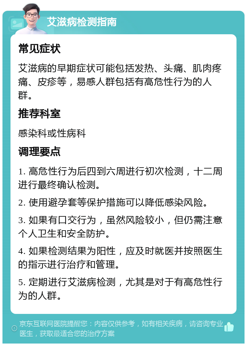 艾滋病检测指南 常见症状 艾滋病的早期症状可能包括发热、头痛、肌肉疼痛、皮疹等，易感人群包括有高危性行为的人群。 推荐科室 感染科或性病科 调理要点 1. 高危性行为后四到六周进行初次检测，十二周进行最终确认检测。 2. 使用避孕套等保护措施可以降低感染风险。 3. 如果有口交行为，虽然风险较小，但仍需注意个人卫生和安全防护。 4. 如果检测结果为阳性，应及时就医并按照医生的指示进行治疗和管理。 5. 定期进行艾滋病检测，尤其是对于有高危性行为的人群。