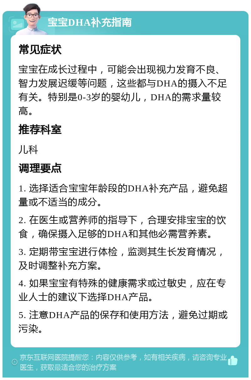 宝宝DHA补充指南 常见症状 宝宝在成长过程中，可能会出现视力发育不良、智力发展迟缓等问题，这些都与DHA的摄入不足有关。特别是0-3岁的婴幼儿，DHA的需求量较高。 推荐科室 儿科 调理要点 1. 选择适合宝宝年龄段的DHA补充产品，避免超量或不适当的成分。 2. 在医生或营养师的指导下，合理安排宝宝的饮食，确保摄入足够的DHA和其他必需营养素。 3. 定期带宝宝进行体检，监测其生长发育情况，及时调整补充方案。 4. 如果宝宝有特殊的健康需求或过敏史，应在专业人士的建议下选择DHA产品。 5. 注意DHA产品的保存和使用方法，避免过期或污染。