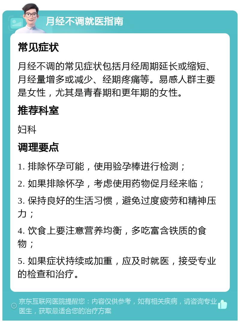 月经不调就医指南 常见症状 月经不调的常见症状包括月经周期延长或缩短、月经量增多或减少、经期疼痛等。易感人群主要是女性，尤其是青春期和更年期的女性。 推荐科室 妇科 调理要点 1. 排除怀孕可能，使用验孕棒进行检测； 2. 如果排除怀孕，考虑使用药物促月经来临； 3. 保持良好的生活习惯，避免过度疲劳和精神压力； 4. 饮食上要注意营养均衡，多吃富含铁质的食物； 5. 如果症状持续或加重，应及时就医，接受专业的检查和治疗。