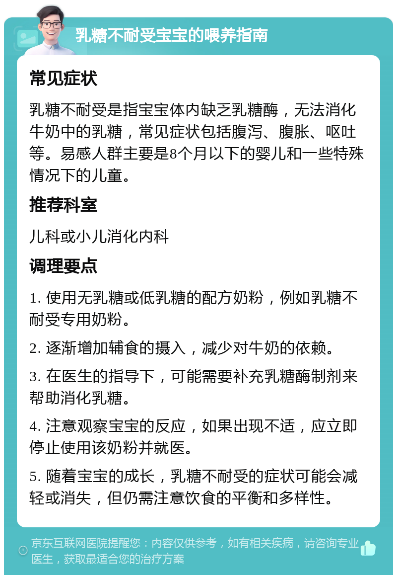 乳糖不耐受宝宝的喂养指南 常见症状 乳糖不耐受是指宝宝体内缺乏乳糖酶，无法消化牛奶中的乳糖，常见症状包括腹泻、腹胀、呕吐等。易感人群主要是8个月以下的婴儿和一些特殊情况下的儿童。 推荐科室 儿科或小儿消化内科 调理要点 1. 使用无乳糖或低乳糖的配方奶粉，例如乳糖不耐受专用奶粉。 2. 逐渐增加辅食的摄入，减少对牛奶的依赖。 3. 在医生的指导下，可能需要补充乳糖酶制剂来帮助消化乳糖。 4. 注意观察宝宝的反应，如果出现不适，应立即停止使用该奶粉并就医。 5. 随着宝宝的成长，乳糖不耐受的症状可能会减轻或消失，但仍需注意饮食的平衡和多样性。