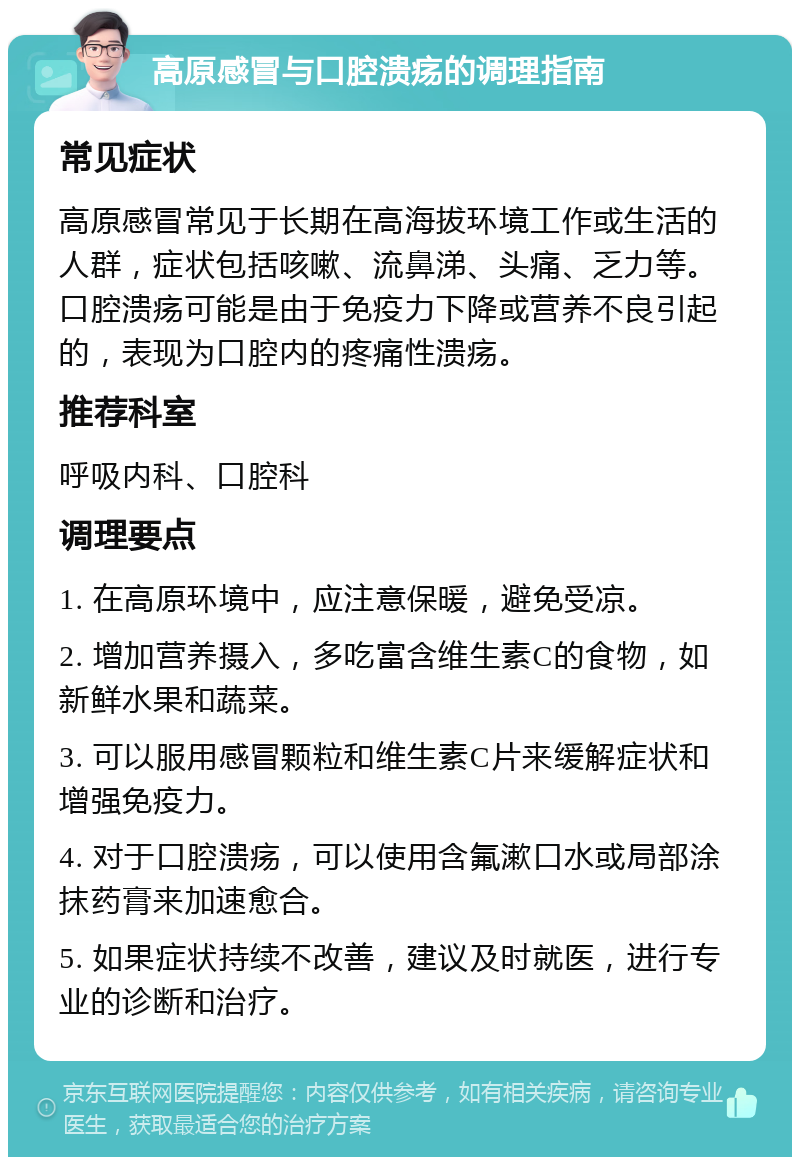 高原感冒与口腔溃疡的调理指南 常见症状 高原感冒常见于长期在高海拔环境工作或生活的人群，症状包括咳嗽、流鼻涕、头痛、乏力等。口腔溃疡可能是由于免疫力下降或营养不良引起的，表现为口腔内的疼痛性溃疡。 推荐科室 呼吸内科、口腔科 调理要点 1. 在高原环境中，应注意保暖，避免受凉。 2. 增加营养摄入，多吃富含维生素C的食物，如新鲜水果和蔬菜。 3. 可以服用感冒颗粒和维生素C片来缓解症状和增强免疫力。 4. 对于口腔溃疡，可以使用含氟漱口水或局部涂抹药膏来加速愈合。 5. 如果症状持续不改善，建议及时就医，进行专业的诊断和治疗。