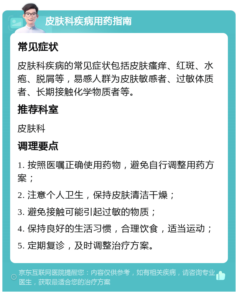 皮肤科疾病用药指南 常见症状 皮肤科疾病的常见症状包括皮肤瘙痒、红斑、水疱、脱屑等，易感人群为皮肤敏感者、过敏体质者、长期接触化学物质者等。 推荐科室 皮肤科 调理要点 1. 按照医嘱正确使用药物，避免自行调整用药方案； 2. 注意个人卫生，保持皮肤清洁干燥； 3. 避免接触可能引起过敏的物质； 4. 保持良好的生活习惯，合理饮食，适当运动； 5. 定期复诊，及时调整治疗方案。