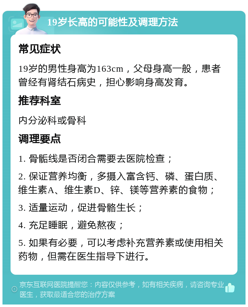 19岁长高的可能性及调理方法 常见症状 19岁的男性身高为163cm，父母身高一般，患者曾经有肾结石病史，担心影响身高发育。 推荐科室 内分泌科或骨科 调理要点 1. 骨骺线是否闭合需要去医院检查； 2. 保证营养均衡，多摄入富含钙、磷、蛋白质、维生素A、维生素D、锌、镁等营养素的食物； 3. 适量运动，促进骨骼生长； 4. 充足睡眠，避免熬夜； 5. 如果有必要，可以考虑补充营养素或使用相关药物，但需在医生指导下进行。