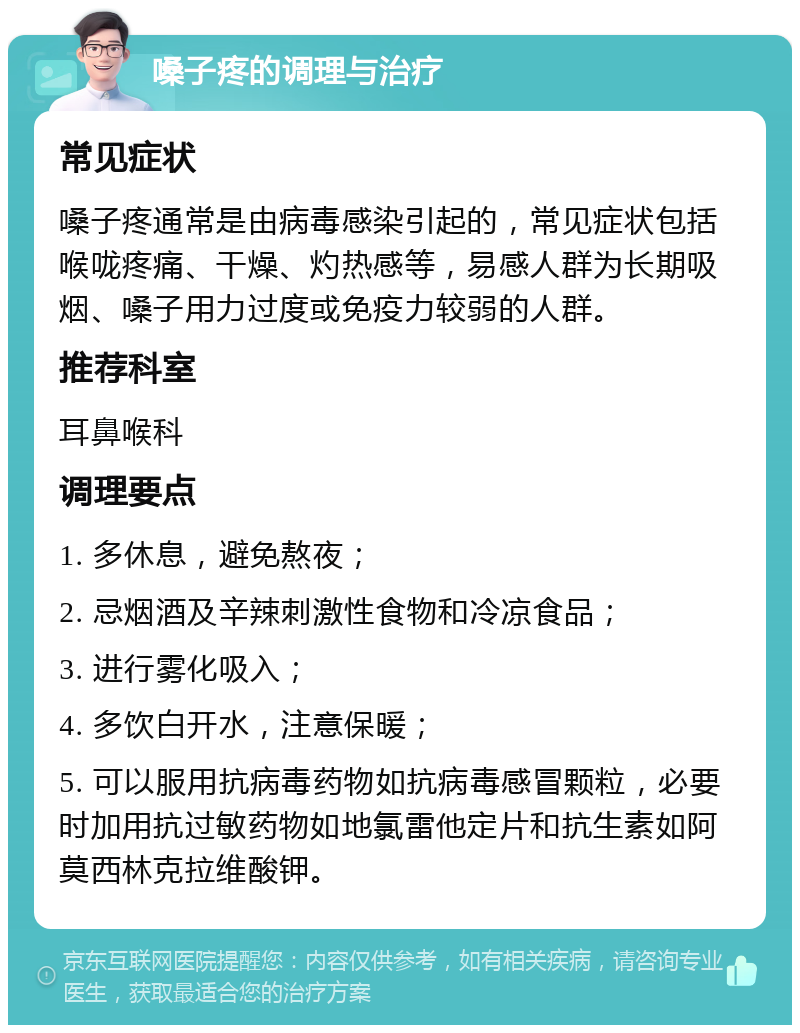 嗓子疼的调理与治疗 常见症状 嗓子疼通常是由病毒感染引起的，常见症状包括喉咙疼痛、干燥、灼热感等，易感人群为长期吸烟、嗓子用力过度或免疫力较弱的人群。 推荐科室 耳鼻喉科 调理要点 1. 多休息，避免熬夜； 2. 忌烟酒及辛辣刺激性食物和冷凉食品； 3. 进行雾化吸入； 4. 多饮白开水，注意保暖； 5. 可以服用抗病毒药物如抗病毒感冒颗粒，必要时加用抗过敏药物如地氯雷他定片和抗生素如阿莫西林克拉维酸钾。