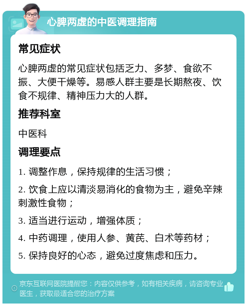 心脾两虚的中医调理指南 常见症状 心脾两虚的常见症状包括乏力、多梦、食欲不振、大便干燥等。易感人群主要是长期熬夜、饮食不规律、精神压力大的人群。 推荐科室 中医科 调理要点 1. 调整作息，保持规律的生活习惯； 2. 饮食上应以清淡易消化的食物为主，避免辛辣刺激性食物； 3. 适当进行运动，增强体质； 4. 中药调理，使用人参、黄芪、白术等药材； 5. 保持良好的心态，避免过度焦虑和压力。