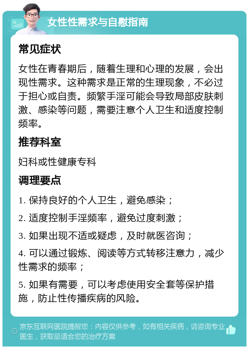 女性性需求与自慰指南 常见症状 女性在青春期后，随着生理和心理的发展，会出现性需求。这种需求是正常的生理现象，不必过于担心或自责。频繁手淫可能会导致局部皮肤刺激、感染等问题，需要注意个人卫生和适度控制频率。 推荐科室 妇科或性健康专科 调理要点 1. 保持良好的个人卫生，避免感染； 2. 适度控制手淫频率，避免过度刺激； 3. 如果出现不适或疑虑，及时就医咨询； 4. 可以通过锻炼、阅读等方式转移注意力，减少性需求的频率； 5. 如果有需要，可以考虑使用安全套等保护措施，防止性传播疾病的风险。