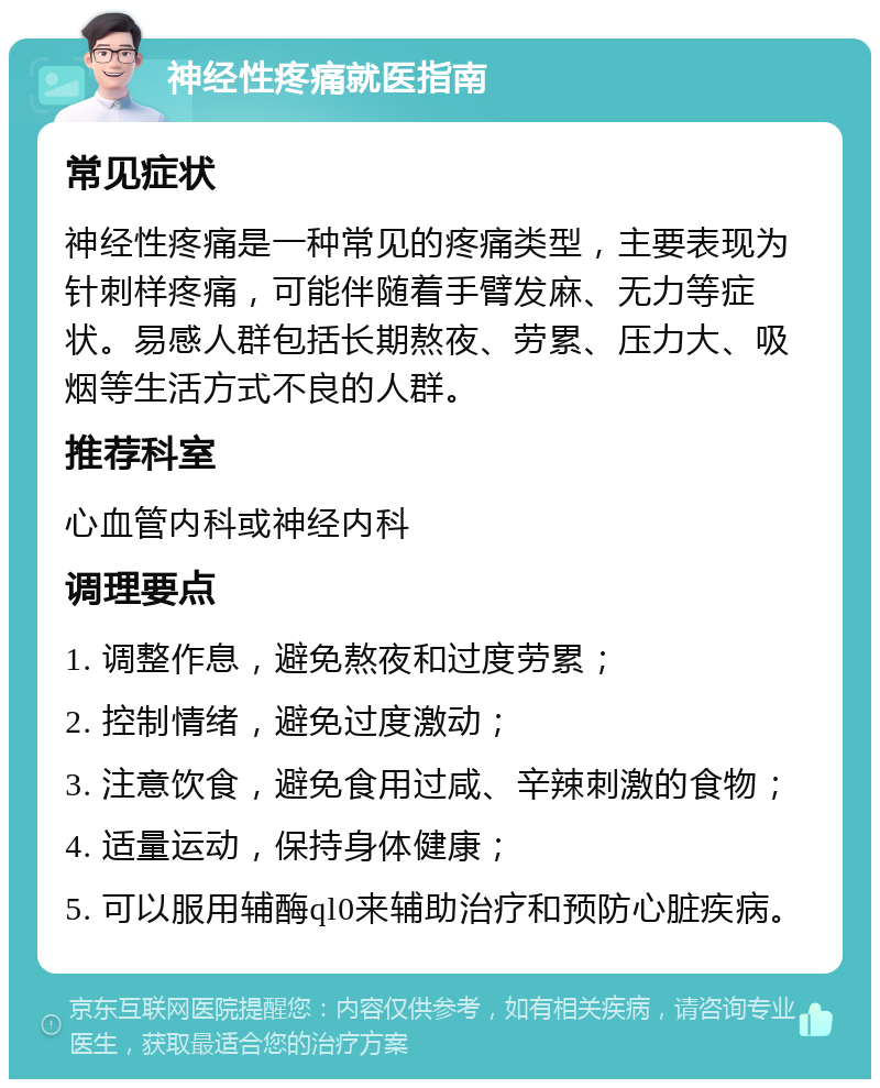 神经性疼痛就医指南 常见症状 神经性疼痛是一种常见的疼痛类型，主要表现为针刺样疼痛，可能伴随着手臂发麻、无力等症状。易感人群包括长期熬夜、劳累、压力大、吸烟等生活方式不良的人群。 推荐科室 心血管内科或神经内科 调理要点 1. 调整作息，避免熬夜和过度劳累； 2. 控制情绪，避免过度激动； 3. 注意饮食，避免食用过咸、辛辣刺激的食物； 4. 适量运动，保持身体健康； 5. 可以服用辅酶ql0来辅助治疗和预防心脏疾病。