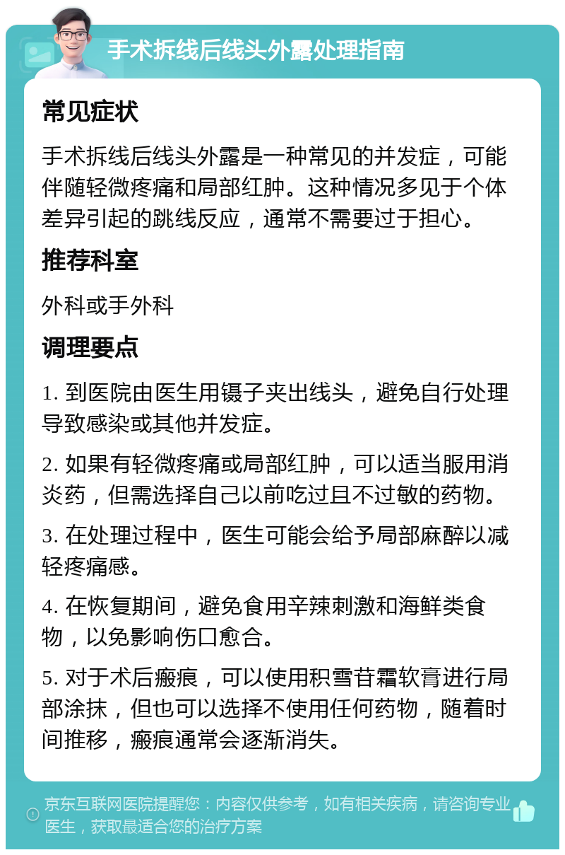 手术拆线后线头外露处理指南 常见症状 手术拆线后线头外露是一种常见的并发症，可能伴随轻微疼痛和局部红肿。这种情况多见于个体差异引起的跳线反应，通常不需要过于担心。 推荐科室 外科或手外科 调理要点 1. 到医院由医生用镊子夹出线头，避免自行处理导致感染或其他并发症。 2. 如果有轻微疼痛或局部红肿，可以适当服用消炎药，但需选择自己以前吃过且不过敏的药物。 3. 在处理过程中，医生可能会给予局部麻醉以减轻疼痛感。 4. 在恢复期间，避免食用辛辣刺激和海鲜类食物，以免影响伤口愈合。 5. 对于术后瘢痕，可以使用积雪苷霜软膏进行局部涂抹，但也可以选择不使用任何药物，随着时间推移，瘢痕通常会逐渐消失。