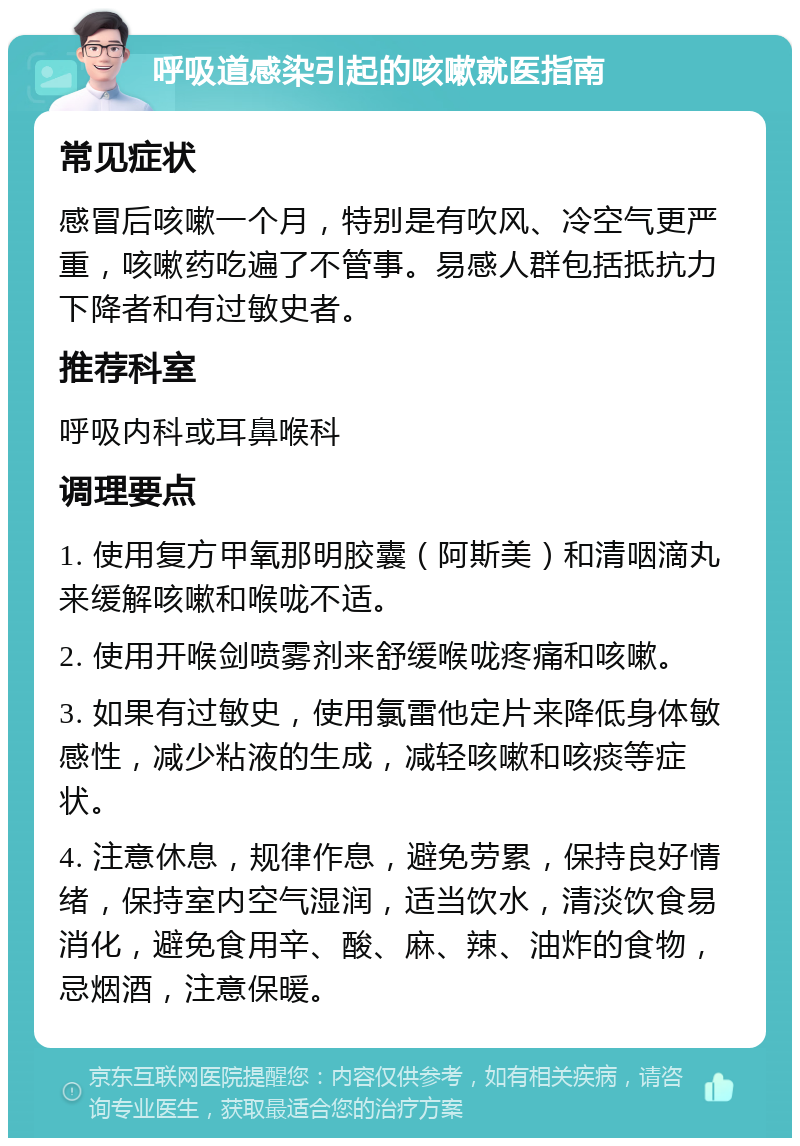 呼吸道感染引起的咳嗽就医指南 常见症状 感冒后咳嗽一个月，特别是有吹风、冷空气更严重，咳嗽药吃遍了不管事。易感人群包括抵抗力下降者和有过敏史者。 推荐科室 呼吸内科或耳鼻喉科 调理要点 1. 使用复方甲氧那明胶囊（阿斯美）和清咽滴丸来缓解咳嗽和喉咙不适。 2. 使用开喉剑喷雾剂来舒缓喉咙疼痛和咳嗽。 3. 如果有过敏史，使用氯雷他定片来降低身体敏感性，减少粘液的生成，减轻咳嗽和咳痰等症状。 4. 注意休息，规律作息，避免劳累，保持良好情绪，保持室内空气湿润，适当饮水，清淡饮食易消化，避免食用辛、酸、麻、辣、油炸的食物，忌烟酒，注意保暖。