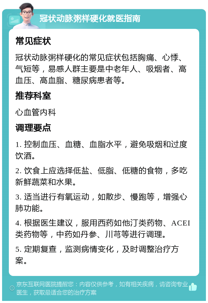 冠状动脉粥样硬化就医指南 常见症状 冠状动脉粥样硬化的常见症状包括胸痛、心悸、气短等，易感人群主要是中老年人、吸烟者、高血压、高血脂、糖尿病患者等。 推荐科室 心血管内科 调理要点 1. 控制血压、血糖、血脂水平，避免吸烟和过度饮酒。 2. 饮食上应选择低盐、低脂、低糖的食物，多吃新鲜蔬菜和水果。 3. 适当进行有氧运动，如散步、慢跑等，增强心肺功能。 4. 根据医生建议，服用西药如他汀类药物、ACEI类药物等，中药如丹参、川芎等进行调理。 5. 定期复查，监测病情变化，及时调整治疗方案。