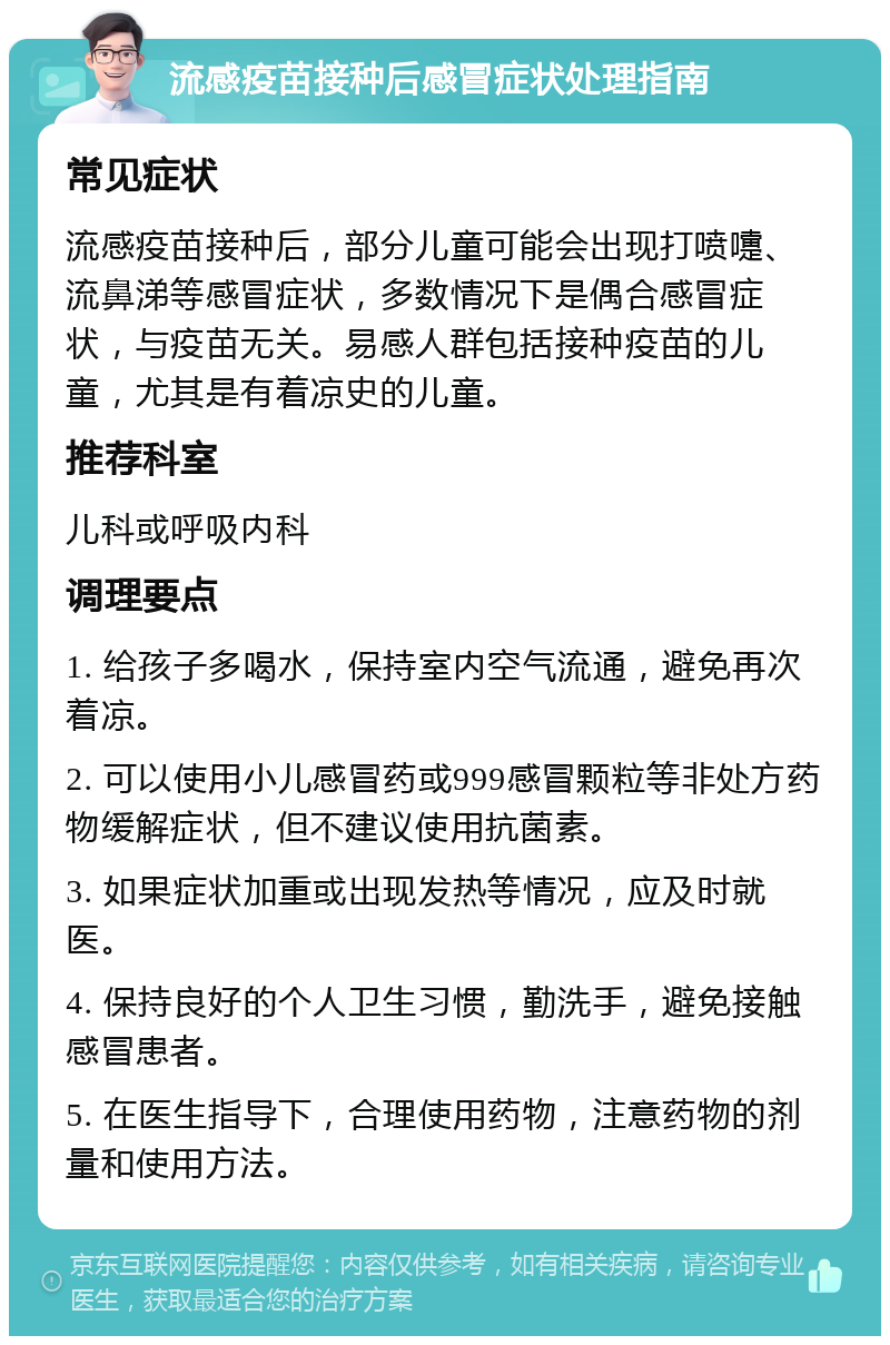 流感疫苗接种后感冒症状处理指南 常见症状 流感疫苗接种后，部分儿童可能会出现打喷嚏、流鼻涕等感冒症状，多数情况下是偶合感冒症状，与疫苗无关。易感人群包括接种疫苗的儿童，尤其是有着凉史的儿童。 推荐科室 儿科或呼吸内科 调理要点 1. 给孩子多喝水，保持室内空气流通，避免再次着凉。 2. 可以使用小儿感冒药或999感冒颗粒等非处方药物缓解症状，但不建议使用抗菌素。 3. 如果症状加重或出现发热等情况，应及时就医。 4. 保持良好的个人卫生习惯，勤洗手，避免接触感冒患者。 5. 在医生指导下，合理使用药物，注意药物的剂量和使用方法。