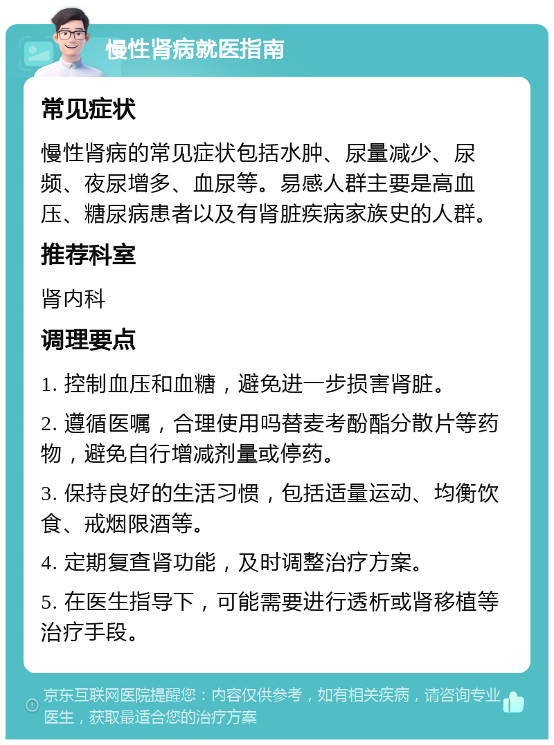 慢性肾病就医指南 常见症状 慢性肾病的常见症状包括水肿、尿量减少、尿频、夜尿增多、血尿等。易感人群主要是高血压、糖尿病患者以及有肾脏疾病家族史的人群。 推荐科室 肾内科 调理要点 1. 控制血压和血糖，避免进一步损害肾脏。 2. 遵循医嘱，合理使用吗替麦考酚酯分散片等药物，避免自行增减剂量或停药。 3. 保持良好的生活习惯，包括适量运动、均衡饮食、戒烟限酒等。 4. 定期复查肾功能，及时调整治疗方案。 5. 在医生指导下，可能需要进行透析或肾移植等治疗手段。