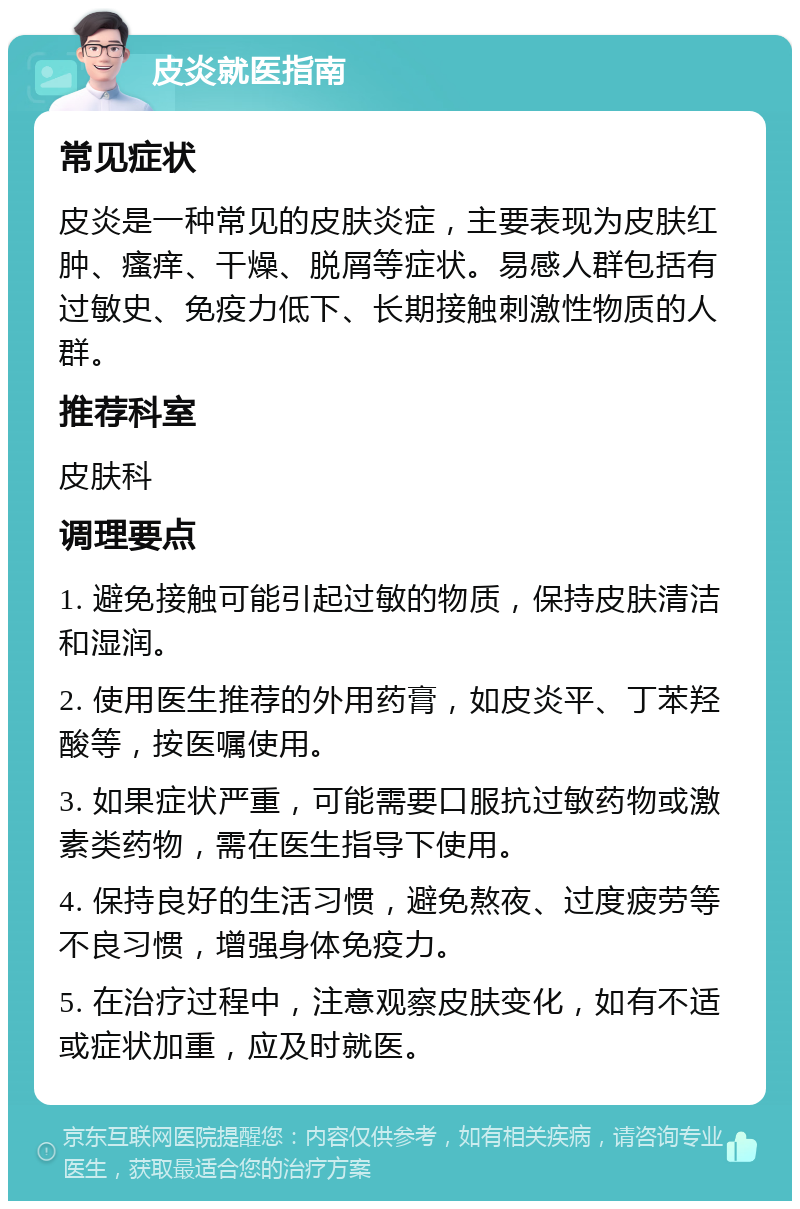 皮炎就医指南 常见症状 皮炎是一种常见的皮肤炎症，主要表现为皮肤红肿、瘙痒、干燥、脱屑等症状。易感人群包括有过敏史、免疫力低下、长期接触刺激性物质的人群。 推荐科室 皮肤科 调理要点 1. 避免接触可能引起过敏的物质，保持皮肤清洁和湿润。 2. 使用医生推荐的外用药膏，如皮炎平、丁苯羟酸等，按医嘱使用。 3. 如果症状严重，可能需要口服抗过敏药物或激素类药物，需在医生指导下使用。 4. 保持良好的生活习惯，避免熬夜、过度疲劳等不良习惯，增强身体免疫力。 5. 在治疗过程中，注意观察皮肤变化，如有不适或症状加重，应及时就医。