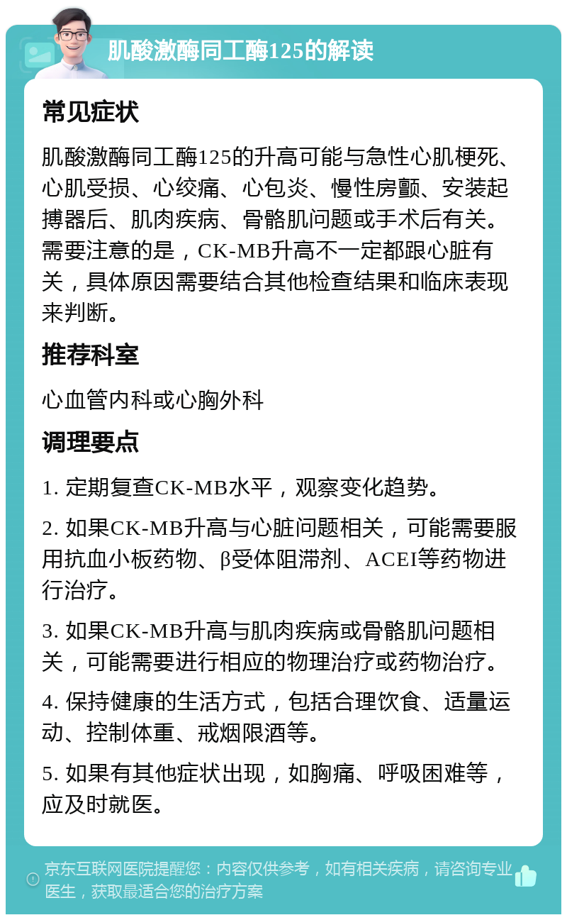 肌酸激酶同工酶125的解读 常见症状 肌酸激酶同工酶125的升高可能与急性心肌梗死、心肌受损、心绞痛、心包炎、慢性房颤、安装起搏器后、肌肉疾病、骨骼肌问题或手术后有关。需要注意的是，CK-MB升高不一定都跟心脏有关，具体原因需要结合其他检查结果和临床表现来判断。 推荐科室 心血管内科或心胸外科 调理要点 1. 定期复查CK-MB水平，观察变化趋势。 2. 如果CK-MB升高与心脏问题相关，可能需要服用抗血小板药物、β受体阻滞剂、ACEI等药物进行治疗。 3. 如果CK-MB升高与肌肉疾病或骨骼肌问题相关，可能需要进行相应的物理治疗或药物治疗。 4. 保持健康的生活方式，包括合理饮食、适量运动、控制体重、戒烟限酒等。 5. 如果有其他症状出现，如胸痛、呼吸困难等，应及时就医。