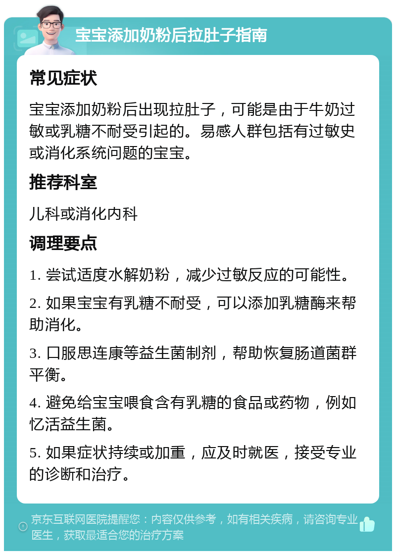 宝宝添加奶粉后拉肚子指南 常见症状 宝宝添加奶粉后出现拉肚子，可能是由于牛奶过敏或乳糖不耐受引起的。易感人群包括有过敏史或消化系统问题的宝宝。 推荐科室 儿科或消化内科 调理要点 1. 尝试适度水解奶粉，减少过敏反应的可能性。 2. 如果宝宝有乳糖不耐受，可以添加乳糖酶来帮助消化。 3. 口服思连康等益生菌制剂，帮助恢复肠道菌群平衡。 4. 避免给宝宝喂食含有乳糖的食品或药物，例如忆活益生菌。 5. 如果症状持续或加重，应及时就医，接受专业的诊断和治疗。